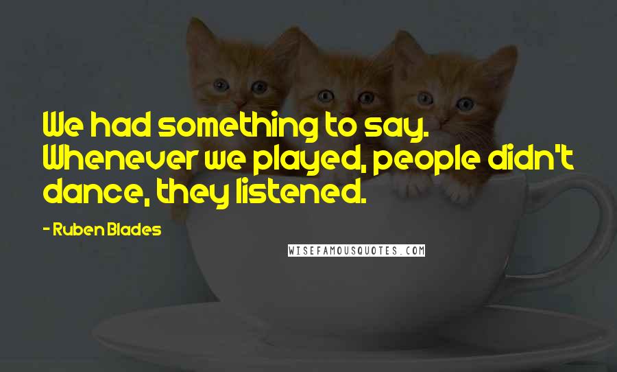 Ruben Blades Quotes: We had something to say. Whenever we played, people didn't dance, they listened.