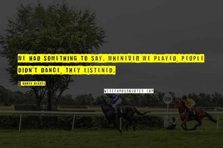 Ruben Blades Quotes: We had something to say. Whenever we played, people didn't dance, they listened.