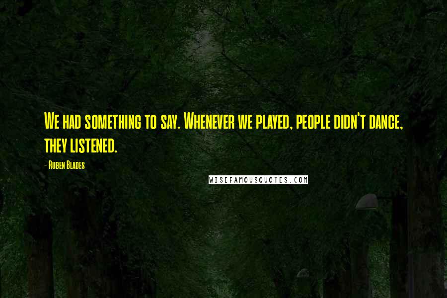 Ruben Blades Quotes: We had something to say. Whenever we played, people didn't dance, they listened.
