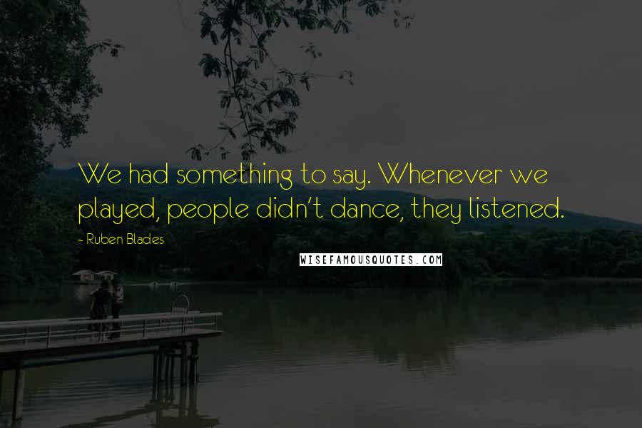 Ruben Blades Quotes: We had something to say. Whenever we played, people didn't dance, they listened.