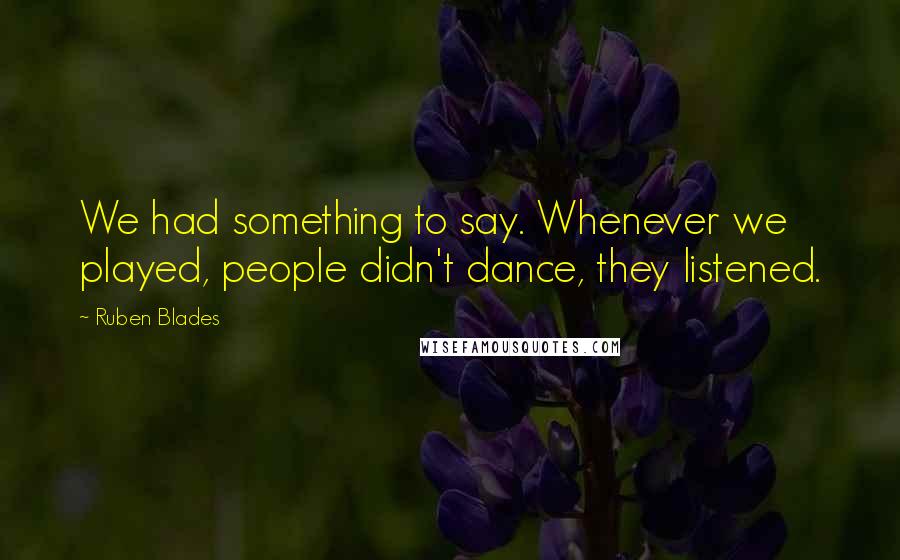 Ruben Blades Quotes: We had something to say. Whenever we played, people didn't dance, they listened.