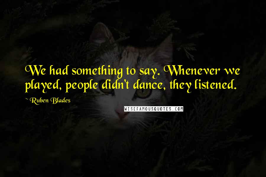 Ruben Blades Quotes: We had something to say. Whenever we played, people didn't dance, they listened.