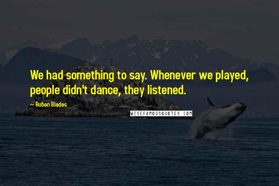 Ruben Blades Quotes: We had something to say. Whenever we played, people didn't dance, they listened.