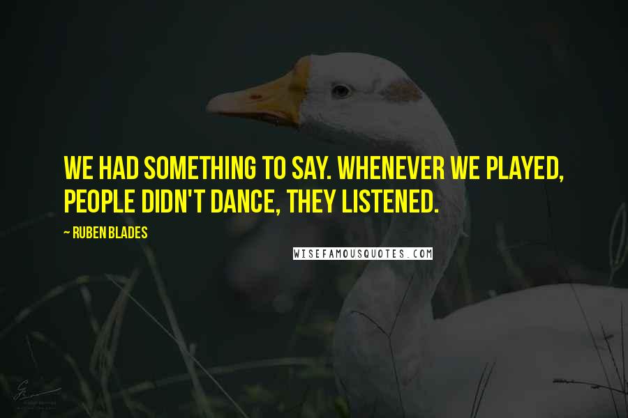 Ruben Blades Quotes: We had something to say. Whenever we played, people didn't dance, they listened.