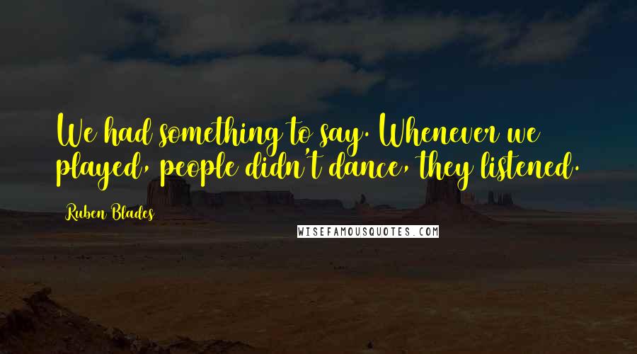 Ruben Blades Quotes: We had something to say. Whenever we played, people didn't dance, they listened.