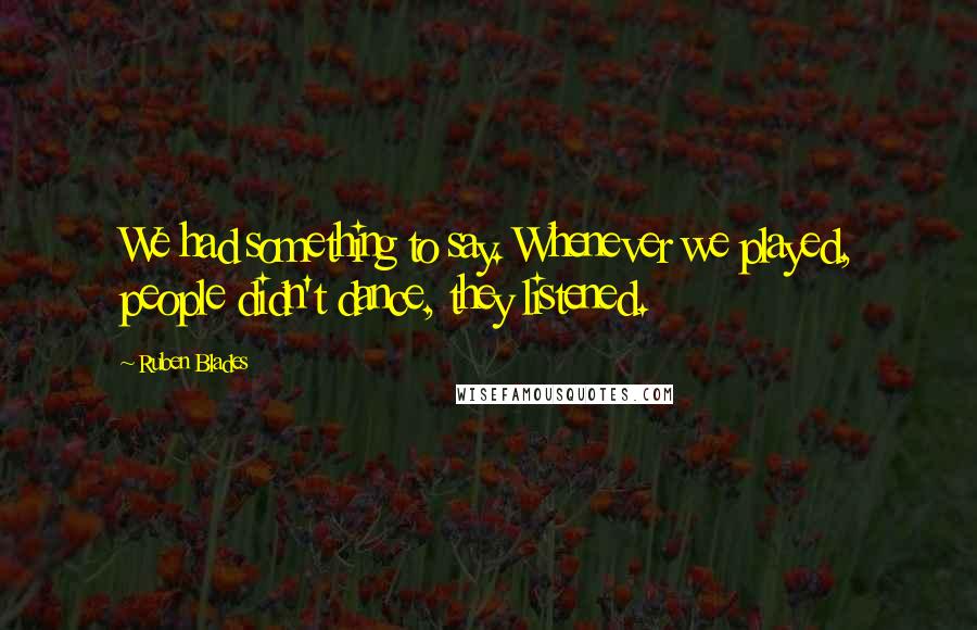 Ruben Blades Quotes: We had something to say. Whenever we played, people didn't dance, they listened.