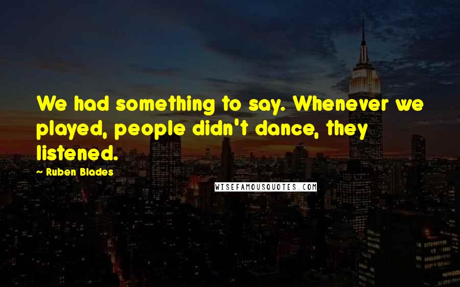 Ruben Blades Quotes: We had something to say. Whenever we played, people didn't dance, they listened.