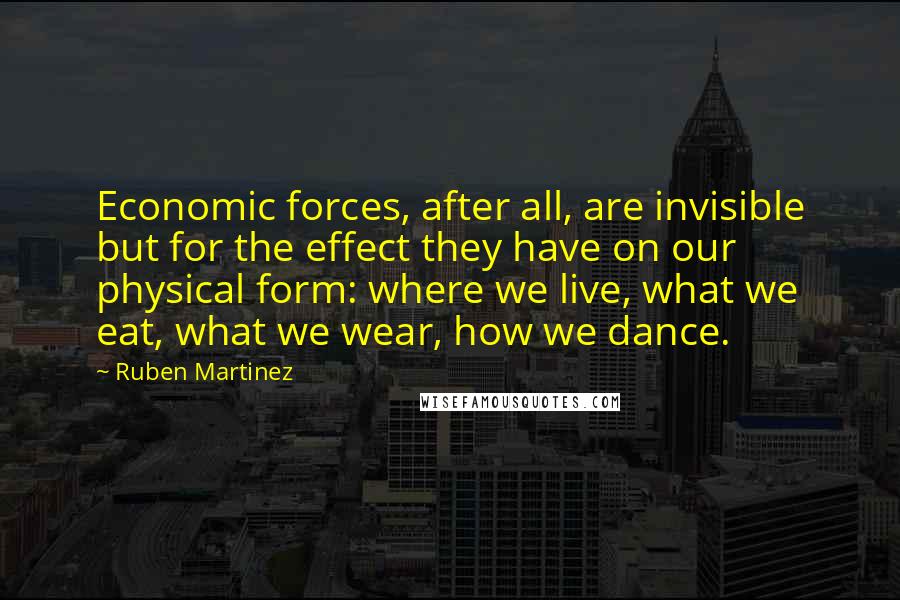 Ruben Martinez Quotes: Economic forces, after all, are invisible but for the effect they have on our physical form: where we live, what we eat, what we wear, how we dance.