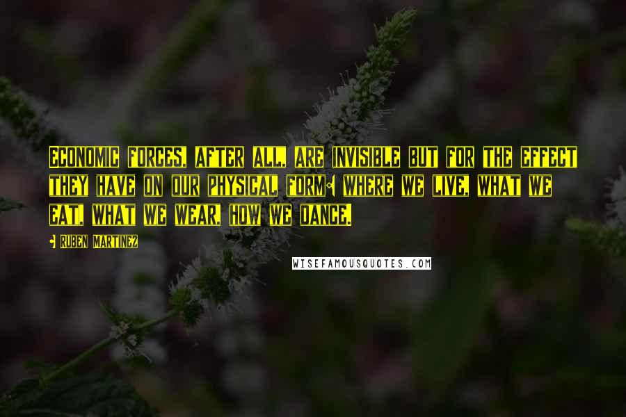 Ruben Martinez Quotes: Economic forces, after all, are invisible but for the effect they have on our physical form: where we live, what we eat, what we wear, how we dance.