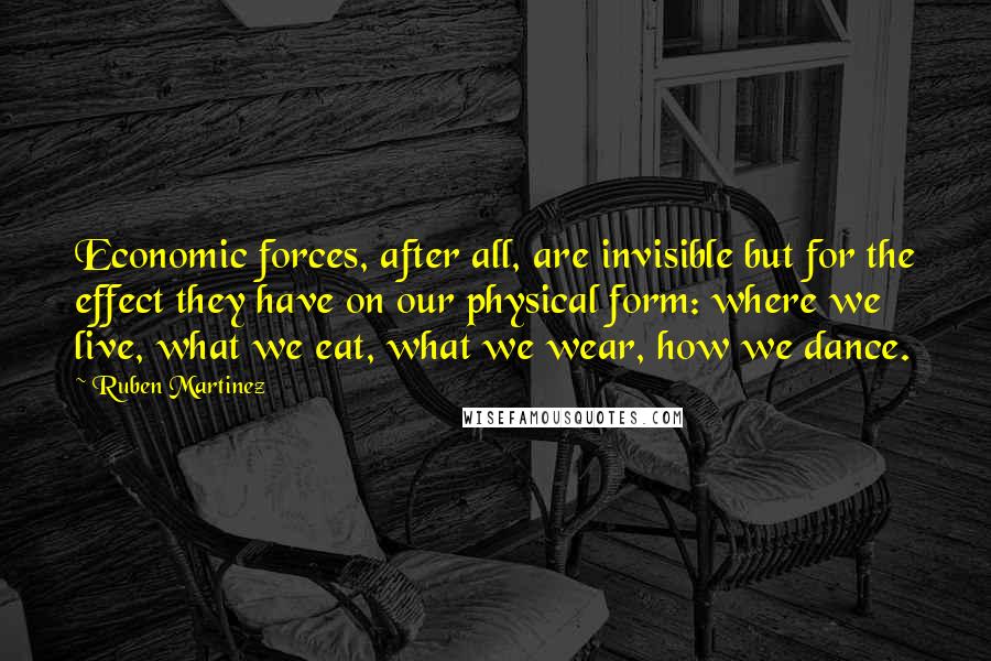 Ruben Martinez Quotes: Economic forces, after all, are invisible but for the effect they have on our physical form: where we live, what we eat, what we wear, how we dance.