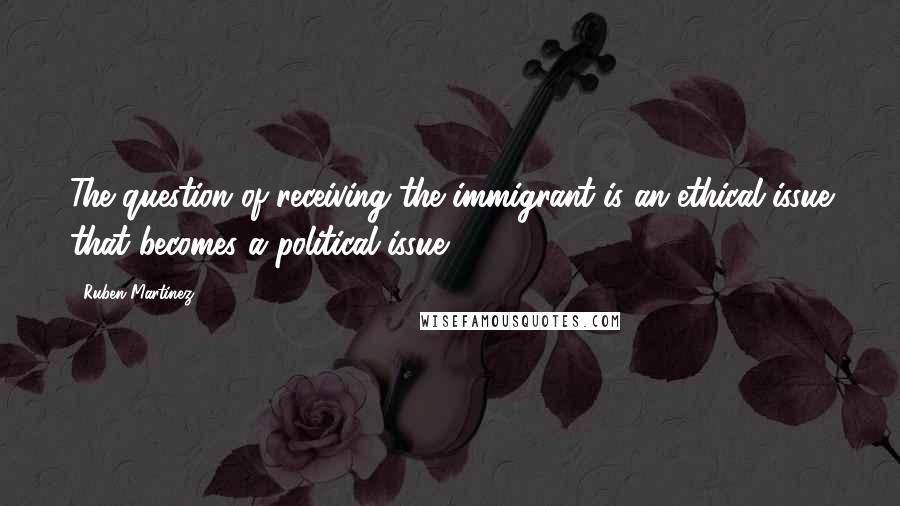 Ruben Martinez Quotes: The question of receiving the immigrant is an ethical issue that becomes a political issue.