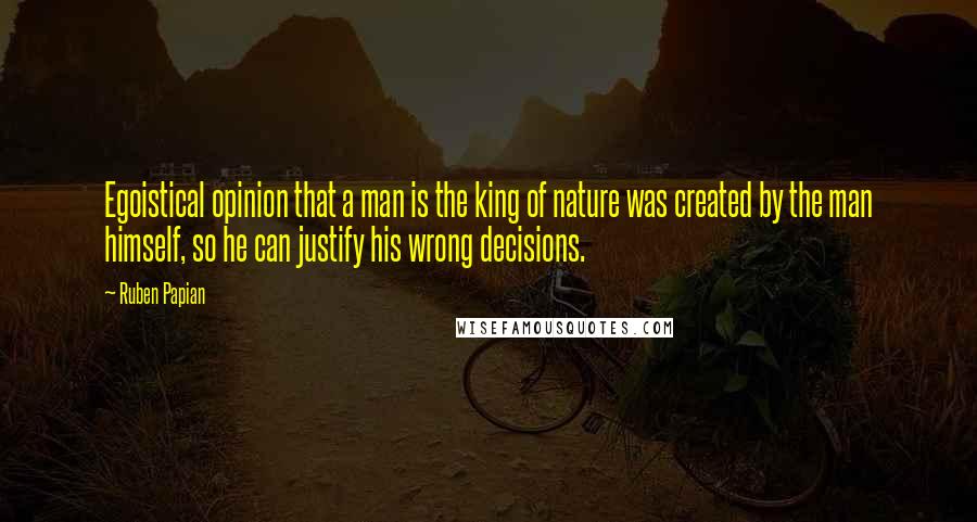 Ruben Papian Quotes: Egoistical opinion that a man is the king of nature was created by the man himself, so he can justify his wrong decisions.