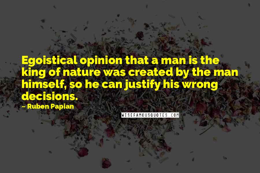 Ruben Papian Quotes: Egoistical opinion that a man is the king of nature was created by the man himself, so he can justify his wrong decisions.