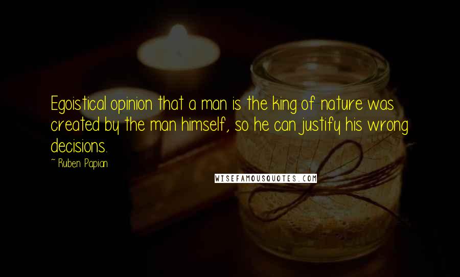 Ruben Papian Quotes: Egoistical opinion that a man is the king of nature was created by the man himself, so he can justify his wrong decisions.