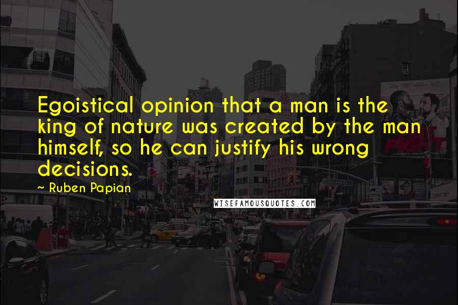 Ruben Papian Quotes: Egoistical opinion that a man is the king of nature was created by the man himself, so he can justify his wrong decisions.