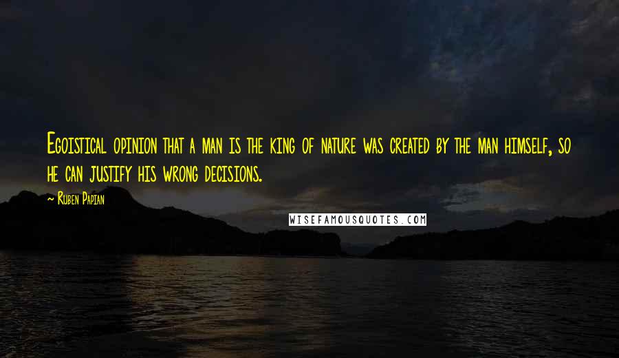 Ruben Papian Quotes: Egoistical opinion that a man is the king of nature was created by the man himself, so he can justify his wrong decisions.