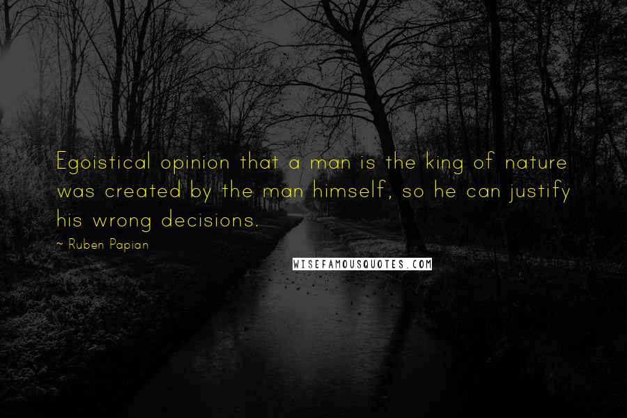 Ruben Papian Quotes: Egoistical opinion that a man is the king of nature was created by the man himself, so he can justify his wrong decisions.