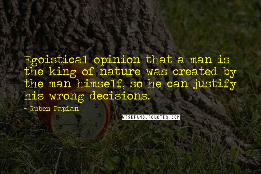 Ruben Papian Quotes: Egoistical opinion that a man is the king of nature was created by the man himself, so he can justify his wrong decisions.