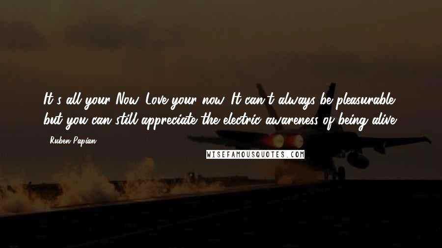 Ruben Papian Quotes: It's all your Now. Love your now. It can't always be pleasurable, but you can still appreciate the electric awareness of being alive.