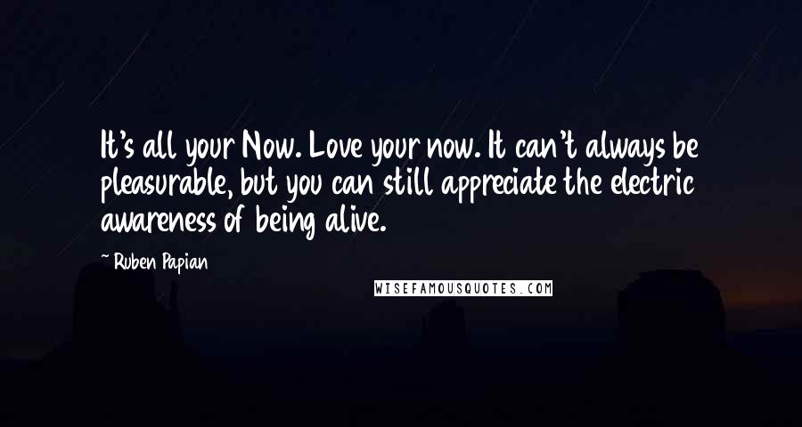 Ruben Papian Quotes: It's all your Now. Love your now. It can't always be pleasurable, but you can still appreciate the electric awareness of being alive.