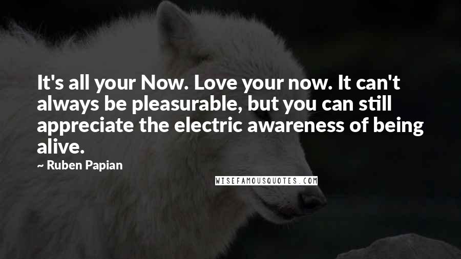 Ruben Papian Quotes: It's all your Now. Love your now. It can't always be pleasurable, but you can still appreciate the electric awareness of being alive.