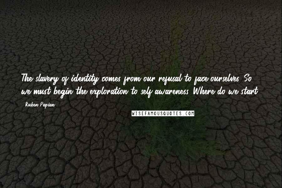 Ruben Papian Quotes: The slavery of identity comes from our refusal to face ourselves. So we must begin the exploration to self-awareness. Where do we start?