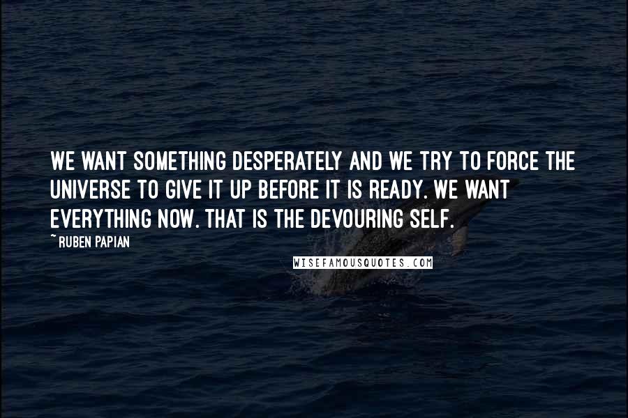 Ruben Papian Quotes: We want something desperately and we try to force the universe to give it up before it is ready. We want everything now. That is the devouring self.