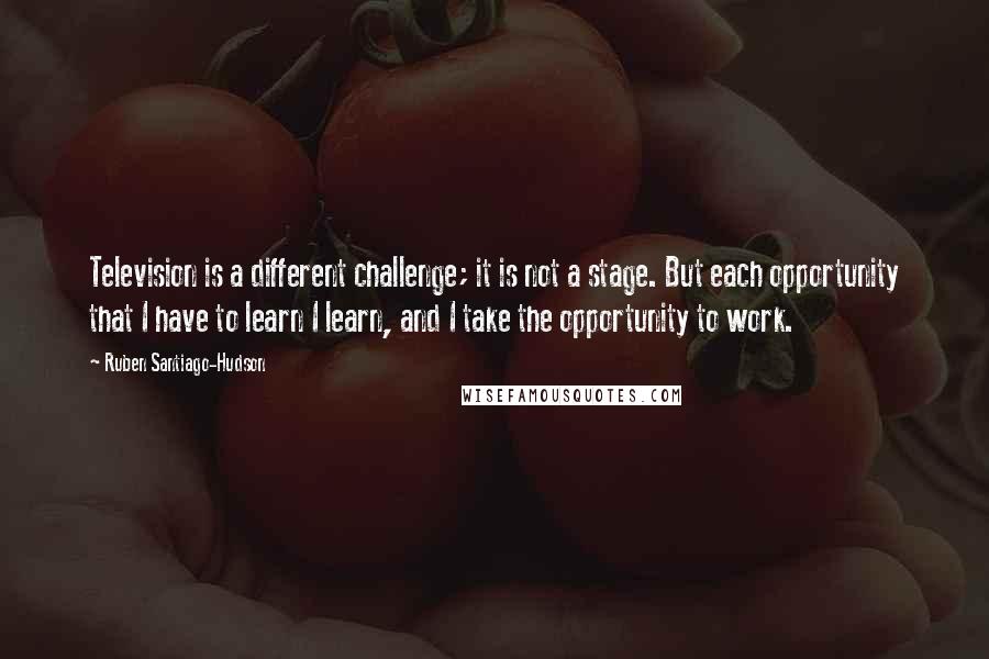 Ruben Santiago-Hudson Quotes: Television is a different challenge; it is not a stage. But each opportunity that I have to learn I learn, and I take the opportunity to work.