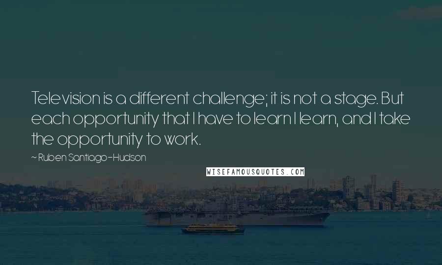 Ruben Santiago-Hudson Quotes: Television is a different challenge; it is not a stage. But each opportunity that I have to learn I learn, and I take the opportunity to work.