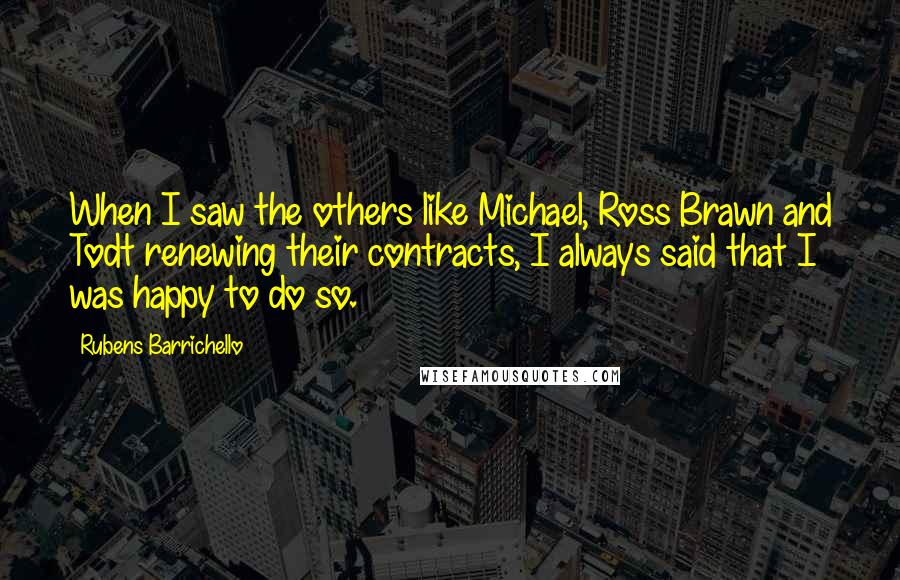 Rubens Barrichello Quotes: When I saw the others like Michael, Ross Brawn and Todt renewing their contracts, I always said that I was happy to do so.