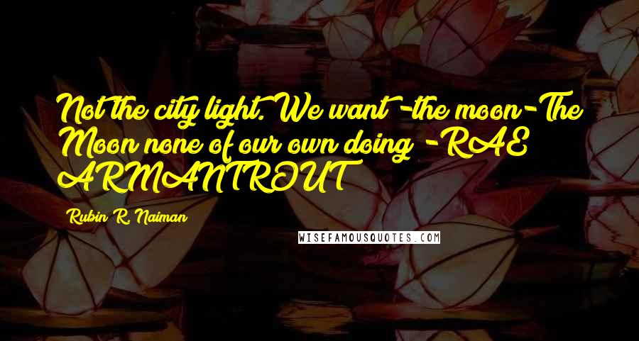 Rubin R. Naiman Quotes: Not the city light. We want -the moon-The Moon none of our own doing!-RAE ARMANTROUT