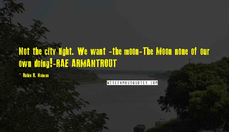 Rubin R. Naiman Quotes: Not the city light. We want -the moon-The Moon none of our own doing!-RAE ARMANTROUT