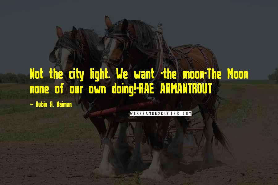 Rubin R. Naiman Quotes: Not the city light. We want -the moon-The Moon none of our own doing!-RAE ARMANTROUT