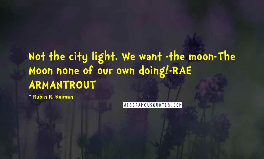 Rubin R. Naiman Quotes: Not the city light. We want -the moon-The Moon none of our own doing!-RAE ARMANTROUT