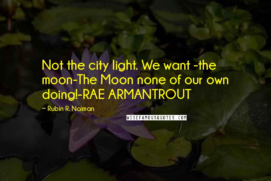 Rubin R. Naiman Quotes: Not the city light. We want -the moon-The Moon none of our own doing!-RAE ARMANTROUT