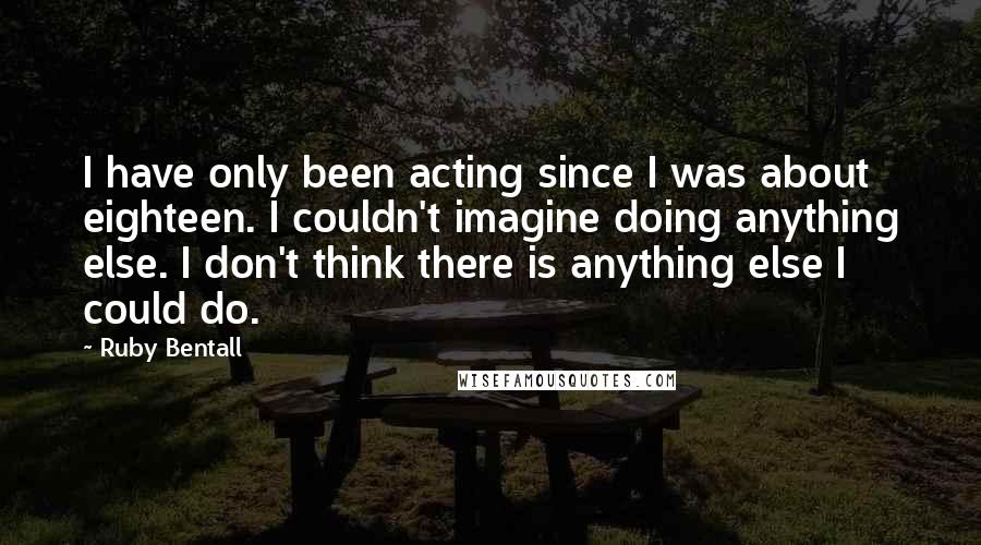 Ruby Bentall Quotes: I have only been acting since I was about eighteen. I couldn't imagine doing anything else. I don't think there is anything else I could do.