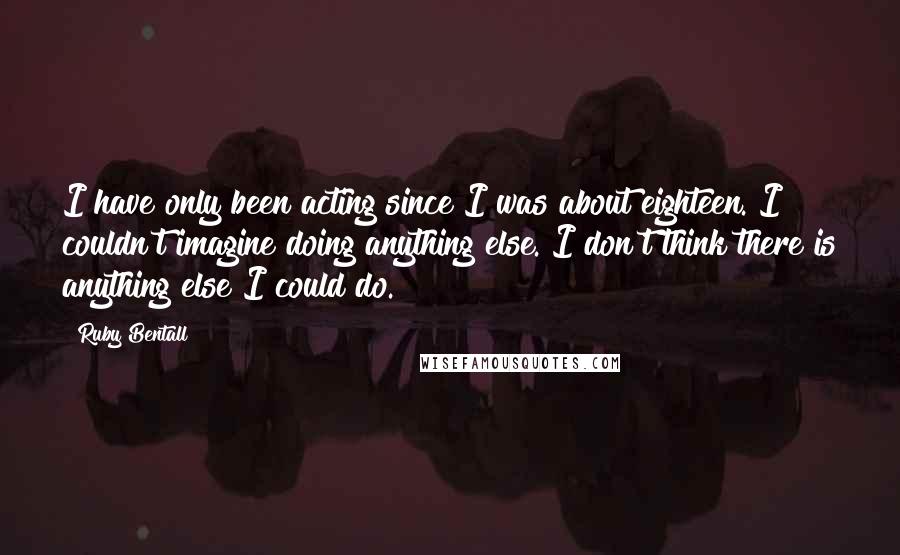 Ruby Bentall Quotes: I have only been acting since I was about eighteen. I couldn't imagine doing anything else. I don't think there is anything else I could do.