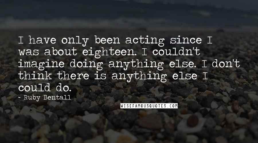 Ruby Bentall Quotes: I have only been acting since I was about eighteen. I couldn't imagine doing anything else. I don't think there is anything else I could do.