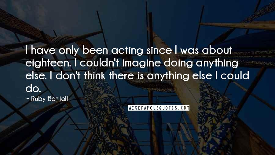 Ruby Bentall Quotes: I have only been acting since I was about eighteen. I couldn't imagine doing anything else. I don't think there is anything else I could do.