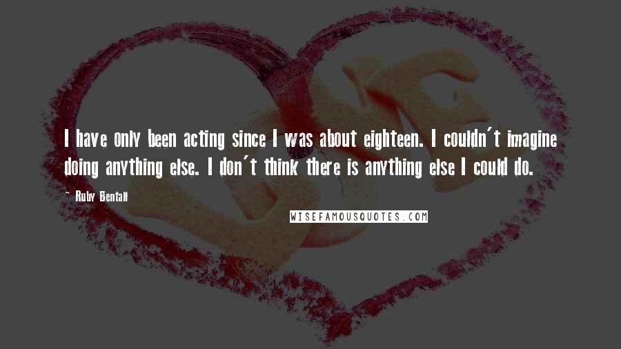 Ruby Bentall Quotes: I have only been acting since I was about eighteen. I couldn't imagine doing anything else. I don't think there is anything else I could do.