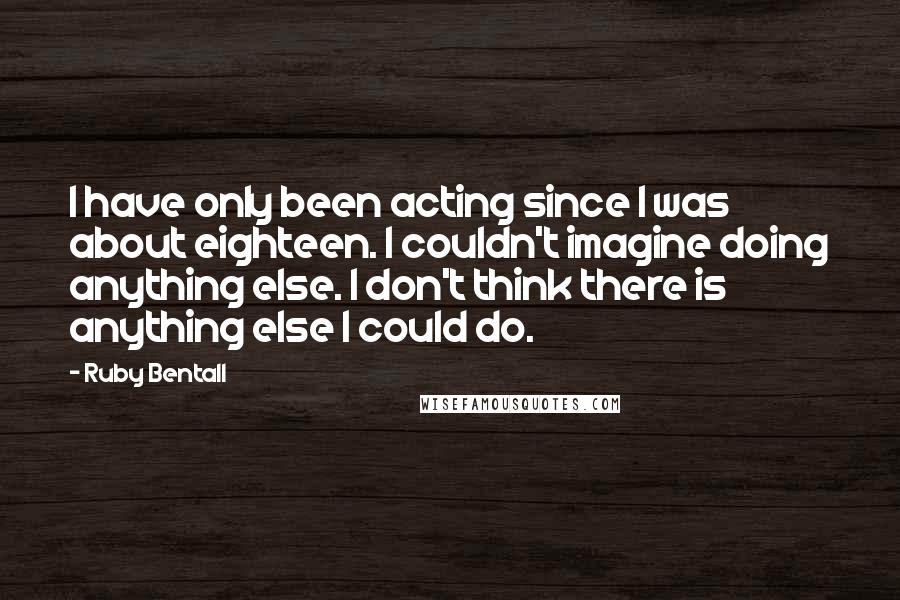 Ruby Bentall Quotes: I have only been acting since I was about eighteen. I couldn't imagine doing anything else. I don't think there is anything else I could do.