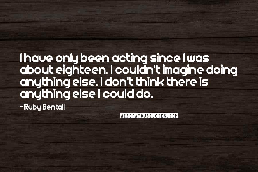 Ruby Bentall Quotes: I have only been acting since I was about eighteen. I couldn't imagine doing anything else. I don't think there is anything else I could do.