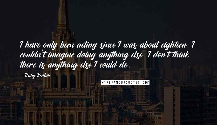 Ruby Bentall Quotes: I have only been acting since I was about eighteen. I couldn't imagine doing anything else. I don't think there is anything else I could do.