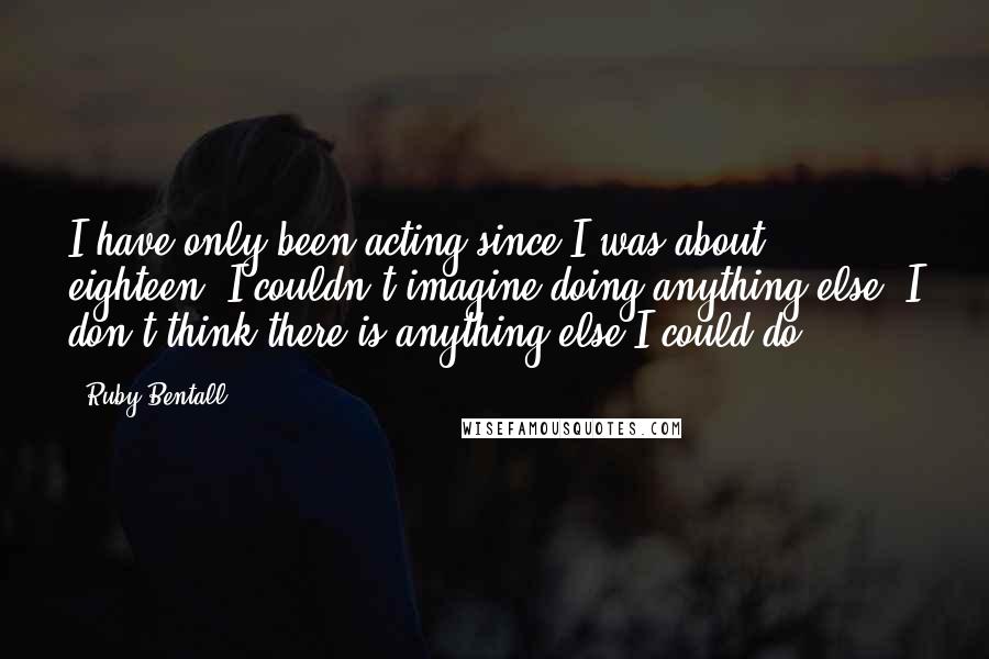 Ruby Bentall Quotes: I have only been acting since I was about eighteen. I couldn't imagine doing anything else. I don't think there is anything else I could do.