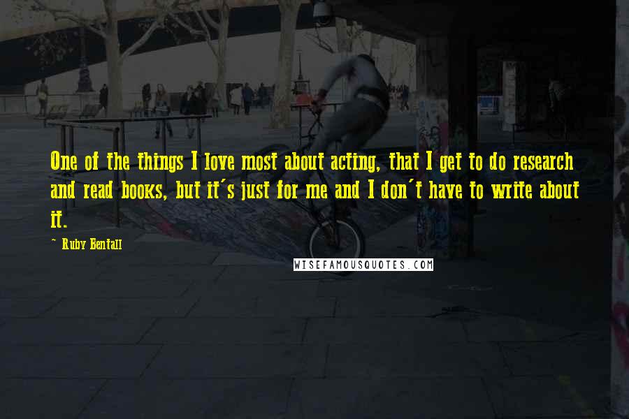 Ruby Bentall Quotes: One of the things I love most about acting, that I get to do research and read books, but it's just for me and I don't have to write about it.