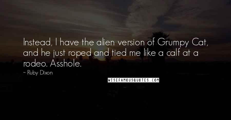 Ruby Dixon Quotes: Instead, I have the alien version of Grumpy Cat, and he just roped and tied me like a calf at a rodeo. Asshole.