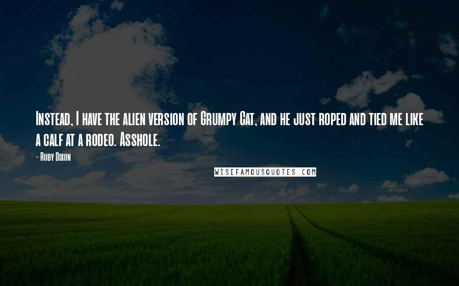 Ruby Dixon Quotes: Instead, I have the alien version of Grumpy Cat, and he just roped and tied me like a calf at a rodeo. Asshole.