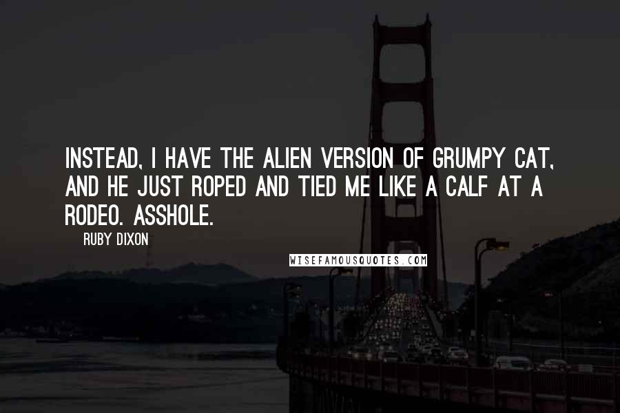 Ruby Dixon Quotes: Instead, I have the alien version of Grumpy Cat, and he just roped and tied me like a calf at a rodeo. Asshole.