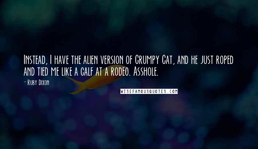 Ruby Dixon Quotes: Instead, I have the alien version of Grumpy Cat, and he just roped and tied me like a calf at a rodeo. Asshole.