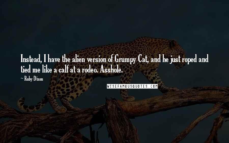 Ruby Dixon Quotes: Instead, I have the alien version of Grumpy Cat, and he just roped and tied me like a calf at a rodeo. Asshole.